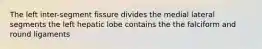 The left inter-segment fissure divides the medial lateral segments the left hepatic lobe contains the the falciform and round ligaments