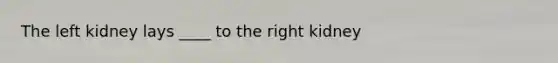 The left kidney lays ____ to the right kidney