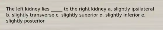 The left kidney lies _____ to the right kidney a. slightly ipsilateral b. slightly transverse c. slightly superior d. slightly inferior e. slightly posterior