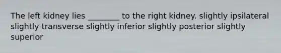 The left kidney lies ________ to the right kidney. slightly ipsilateral slightly transverse slightly inferior slightly posterior slightly superior