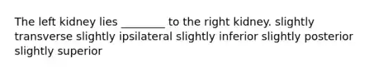 The left kidney lies ________ to the right kidney. slightly transverse slightly ipsilateral slightly inferior slightly posterior slightly superior