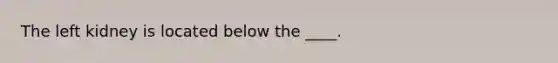 The left kidney is located below the ____.