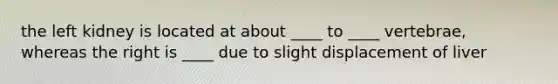 the left kidney is located at about ____ to ____ vertebrae, whereas the right is ____ due to slight displacement of liver
