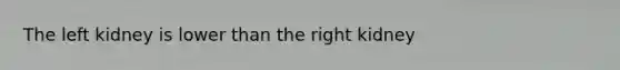 The left kidney is lower than the right kidney