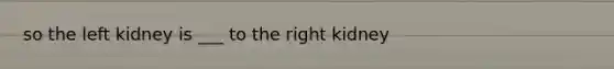 so the left kidney is ___ to the right kidney