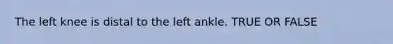 The left knee is distal to the left ankle. TRUE OR FALSE