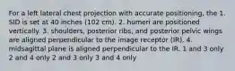 For a left lateral chest projection with accurate positioning, the 1. SID is set at 40 inches (102 cm). 2. humeri are positioned vertically. 3. shoulders, posterior ribs, and posterior pelvic wings are aligned perpendicular to the image receptor (IR). 4. midsagittal plane is aligned perpendicular to the IR. 1 and 3 only 2 and 4 only 2 and 3 only 3 and 4 only