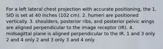 For a left lateral chest projection with accurate positioning, the 1. SID is set at 40 inches (102 cm). 2. humeri are positioned vertically. 3. shoulders, posterior ribs, and posterior pelvic wings are aligned perpendicular to the image receptor (IR). 4. midsagittal plane is aligned perpendicular to the IR. 1 and 3 only 2 and 4 only 2 and 3 only 3 and 4 only