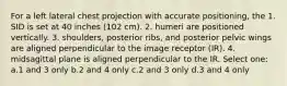 For a left lateral chest projection with accurate positioning, the 1. SID is set at 40 inches (102 cm). 2. humeri are positioned vertically. 3. shoulders, posterior ribs, and posterior pelvic wings are aligned perpendicular to the image receptor (IR). 4. midsagittal plane is aligned perpendicular to the IR. Select one: a.1 and 3 only b.2 and 4 only c.2 and 3 only d.3 and 4 only