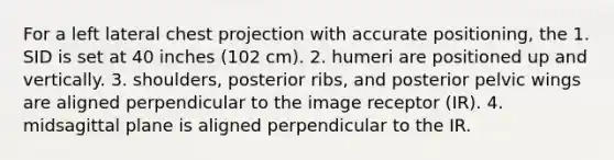 For a left lateral chest projection with accurate positioning, the 1. SID is set at 40 inches (102 cm). 2. humeri are positioned up and vertically. 3. shoulders, posterior ribs, and posterior pelvic wings are aligned perpendicular to the image receptor (IR). 4. midsagittal plane is aligned perpendicular to the IR.