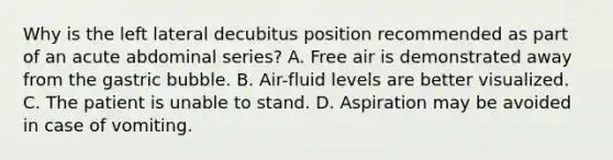 Why is the left lateral decubitus position recommended as part of an acute abdominal series? A. Free air is demonstrated away from the gastric bubble. B. Air-fluid levels are better visualized. C. The patient is unable to stand. D. Aspiration may be avoided in case of vomiting.