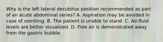 Why is the left lateral decubitus position recommended as part of an acute abdominal series? A. Aspiration may be avoided in case of vomiting. B. The patient is unable to stand. C. Air-fluid levels are better visualized. D. Free air is demonstrated away from the gastric bubble.