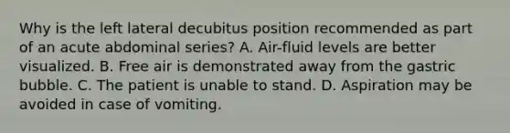 Why is the left lateral decubitus position recommended as part of an acute abdominal series? A. Air-fluid levels are better visualized. B. Free air is demonstrated away from the gastric bubble. C. The patient is unable to stand. D. Aspiration may be avoided in case of vomiting.