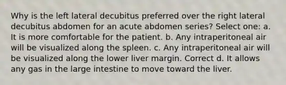 Why is the left lateral decubitus preferred over the right lateral decubitus abdomen for an acute abdomen series? Select one: a. It is more comfortable for the patient. b. Any intraperitoneal air will be visualized along the spleen. c. Any intraperitoneal air will be visualized along the lower liver margin. Correct d. It allows any gas in the large intestine to move toward the liver.