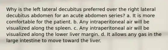 Why is the left lateral decubitus preferred over the right lateral decubitus abdomen for an acute abdomen series? a. It is more comfortable for the patient. b. Any intraperitoneal air will be visualized along the spleen. c. Any intraperitoneal air will be visualized along the lower liver margin. d. It allows any gas in the large intestine to move toward the liver.