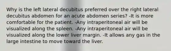 Why is the left lateral decubitus preferred over the right lateral decubitus abdomen for an acute abdomen series? -It is more comfortable for the patient. -Any intraperitoneal air will be visualized along the spleen. -Any intraperitoneal air will be visualized along the lower liver margin. -It allows any gas in the large intestine to move toward the liver.