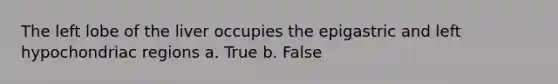 The left lobe of the liver occupies the epigastric and left hypochondriac regions a. True b. False