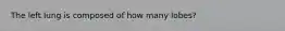 The left lung is composed of how many lobes?