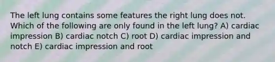 The left lung contains some features the right lung does not. Which of the following are only found in the left lung? A) cardiac impression B) cardiac notch C) root D) cardiac impression and notch E) cardiac impression and root