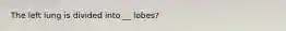 The left lung is divided into __ lobes?