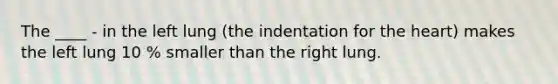 The ____ - in the left lung (the indentation for the heart) makes the left lung 10 % smaller than the right lung.