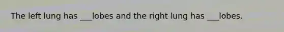 The left lung has ___lobes and the right lung has ___lobes.