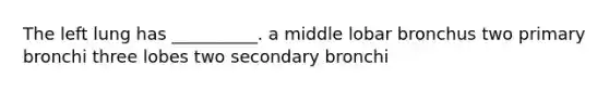 The left lung has __________. a middle lobar bronchus two primary bronchi three lobes two secondary bronchi
