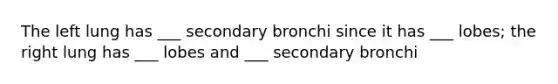 The left lung has ___ secondary bronchi since it has ___ lobes; the right lung has ___ lobes and ___ secondary bronchi