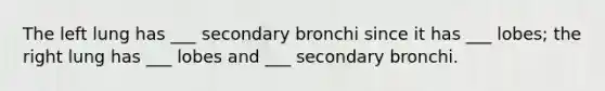 The left lung has ___ secondary bronchi since it has ___ lobes; the right lung has ___ lobes and ___ secondary bronchi.