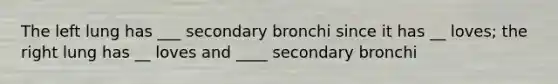 The left lung has ___ secondary bronchi since it has __ loves; the right lung has __ loves and ____ secondary bronchi