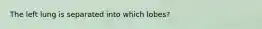 The left lung is separated into which lobes?