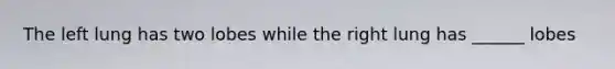 The left lung has two lobes while the right lung has ______ lobes