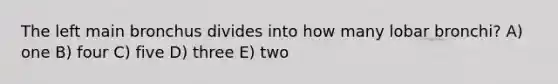 The left main bronchus divides into how many lobar bronchi? A) one B) four C) five D) three E) two