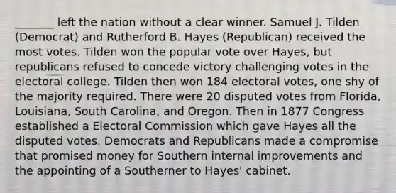 _______ left the nation without a clear winner. Samuel J. Tilden (Democrat) and Rutherford B. Hayes (Republican) received the most votes. Tilden won the popular vote over Hayes, but republicans refused to concede victory challenging votes in the electoral college. Tilden then won 184 electoral votes, one shy of the majority required. There were 20 disputed votes from Florida, Louisiana, South Carolina, and Oregon. Then in 1877 Congress established a Electoral Commission which gave Hayes all the disputed votes. Democrats and Republicans made a compromise that promised money for Southern internal improvements and the appointing of a Southerner to Hayes' cabinet.