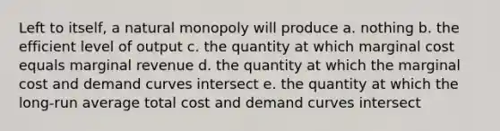 Left to itself, a natural monopoly will produce a. nothing b. the efficient level of output c. the quantity at which marginal cost equals marginal revenue d. the quantity at which the marginal cost and demand curves intersect e. the quantity at which the long-run average total cost and demand curves intersect