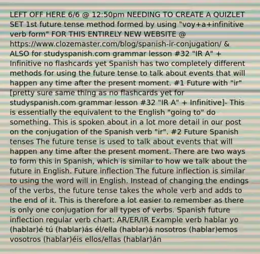 LEFT OFF HERE 6/6 @ 12:50pm NEEDING TO CREATE A QUIZLET SET 1st future tense method formed by using "voy+a+infinitive verb form" FOR THIS ENTIRELY NEW WEBSITE @ https://www.clozemaster.com/blog/spanish-ir-conjugation/ & ALSO for studyspanish.com grammar lesson #32 "IR A" + Infinitive no flashcards yet Spanish has two completely different methods for using the future tense to talk about events that will happen any time after the present moment. #1 Future with "ir" [pretty sure same thing as no flashcards yet for studyspanish.com grammar lesson #32 "IR A" + Infinitive]- This is essentially the equivalent to the English "going to" do something. This is spoken about in a lot more detail in our post on the conjugation of the Spanish verb "ir". #2 Future Spanish tenses The future tense is used to talk about events that will happen any time after the present moment. There are two ways to form this in Spanish, which is similar to how we talk about the future in English. Future inflection The future inflection is similar to using the word will in English. Instead of changing the endings of the verbs, the future tense takes the whole verb and adds to the end of it. This is therefore a lot easier to remember as there is only one conjugation for all types of verbs. Spanish future inflection regular verb chart: AR/ER/IR Example verb hablar yo (hablar)é tú (hablar)ás él/ella (hablar)á nosotros (hablar)emos vosotros (hablar)éis ellos/ellas (hablar)án