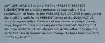 LEFT OFF HERE 6/7 @ 2:42 PM The *PRESENT PERFECT SUBJUNCTIVE (el pretérito perfecto de subjuntivo)* is a combination of haber in the PRESENT SUBJUNCTIVE [(conjugating the auxiliary verb in the PRESENT tense of the SUBJUNCTIVE mood to agree with the subject of the sentence:) haya, hayas, haya, hayamos, hayáis, hayan] and the past participle form of the main verb* which will always end in the letter "o" since the perfect tenses in Spanish do not change the base form "-ado"/"-ido" to agree with ___________ ....