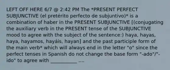 LEFT OFF HERE 6/7 @ 2:42 PM The *PRESENT PERFECT SUBJUNCTIVE (el pretérito perfecto de subjuntivo)* is a combination of haber in the PRESENT SUBJUNCTIVE [(conjugating the auxiliary verb in the PRESENT tense of the SUBJUNCTIVE mood to agree with the subject of the sentence:) haya, hayas, haya, hayamos, hayáis, hayan] and the past participle form of the main verb* which will always end in the letter "o" since the perfect tenses in Spanish do not change the base form "-ado"/"-ido" to agree with ___________ ....