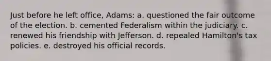 Just before he left office, Adams: a. questioned the fair outcome of the election. b. cemented Federalism within the judiciary. c. renewed his friendship with Jefferson. d. repealed Hamilton's tax policies. e. destroyed his official records.