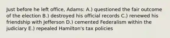 Just before he left office, Adams: A.) questioned the fair outcome of the election B.) destroyed his official records C.) renewed his friendship with Jefferson D.) cemented Federalism within the judiciary E.) repealed Hamilton's tax policies