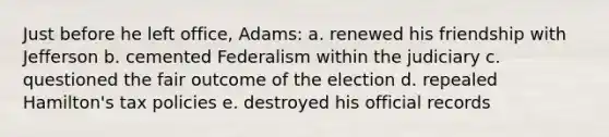 Just before he left office, Adams: a. renewed his friendship with Jefferson b. cemented Federalism within the judiciary c. questioned the fair outcome of the election d. repealed Hamilton's tax policies e. destroyed his official records