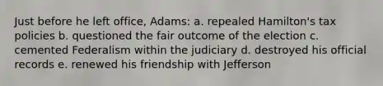 Just before he left office, Adams: a. repealed Hamilton's tax policies b. questioned the fair outcome of the election c. cemented Federalism within the judiciary d. destroyed his official records e. renewed his friendship with Jefferson