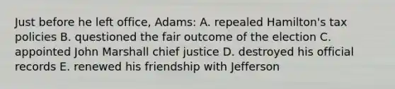 Just before he left office, Adams: A. repealed Hamilton's tax policies B. questioned the fair outcome of the election C. appointed John Marshall chief justice D. destroyed his official records E. renewed his friendship with Jefferson