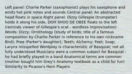 Left panel: Charlie Parker (saxophonist) plays his saxophone and emits hot pink notes and sounds Central panel: An abstracted head floats in space Right panel: Dizzy Gillespie (trumpeter) holds it along his side, DOH SHOO DE OBEE floats to the left (reminds viewer of Gillespie's scat - wordless improvisation) Words: Dizzy; Ornithology (study of birds; title of a famous composition by Charlie Parker in reference to his own nickname Bird); Pree (Parker's daughter); Teeth; Alchemy; Feet; Soap; Larynx misspelled Wordplay is characteristic of Basquiat; not all fully understood Musicians were a common subject for Basquiat - he had briefly played in a band Anatomical terms are common (mother bought him Grey's Anatomy textbook as a child for fun) Similarity to Picasso's Horn Players