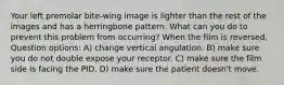 Your left premolar bite-wing image is lighter than the rest of the images and has a herringbone pattern. What can you do to prevent this problem from occurring? When the film is reversed, Question options: A) change vertical angulation. B) make sure you do not double expose your receptor. C) make sure the film side is facing the PID. D) make sure the patient doesn't move.