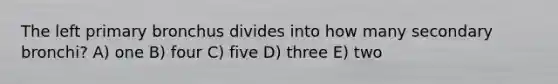 The left primary bronchus divides into how many secondary bronchi? A) one B) four C) five D) three E) two