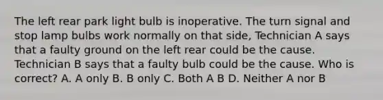 The left rear park light bulb is inoperative. The turn signal and stop lamp bulbs work normally on that side, Technician A says that a faulty ground on the left rear could be the cause. Technician B says that a faulty bulb could be the cause. Who is correct? A. A only B. B only C. Both A B D. Neither A nor B