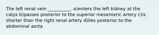 The left renal vein __________. a)enters the left kidney at the calyx b)passes posterior to the superior mesenteric artery c)is shorter than the right renal artery d)lies posterior to the abdominal aorta