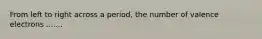 From left to right across a period, the number of valence electrons .......