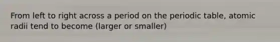 From left to right across a period on the periodic table, atomic radii tend to become (larger or smaller)